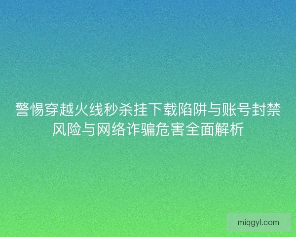 警惕穿越火线秒杀挂下载陷阱与账号封禁风险与网络诈骗危害全面解析