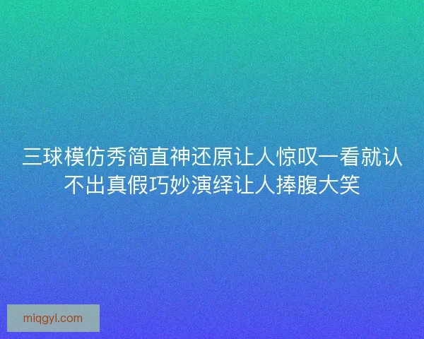 三球模仿秀简直神还原让人惊叹一看就认不出真假巧妙演绎让人捧腹大笑
