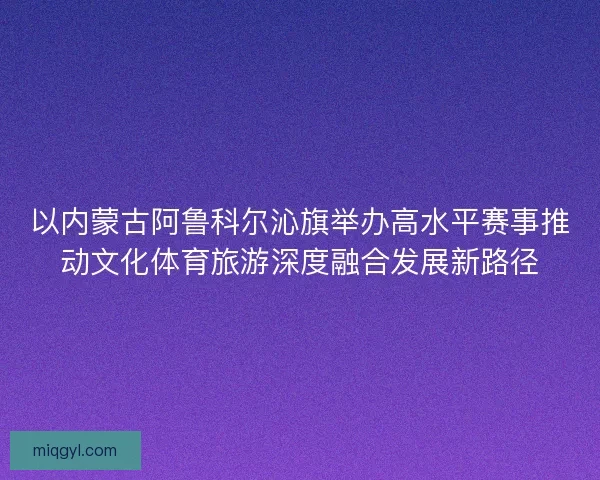 以内蒙古阿鲁科尔沁旗举办高水平赛事推动文化体育旅游深度融合发展新路径