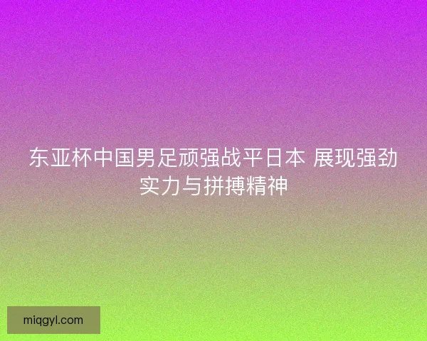 东亚杯中国男足顽强战平日本 展现强劲实力与拼搏精神