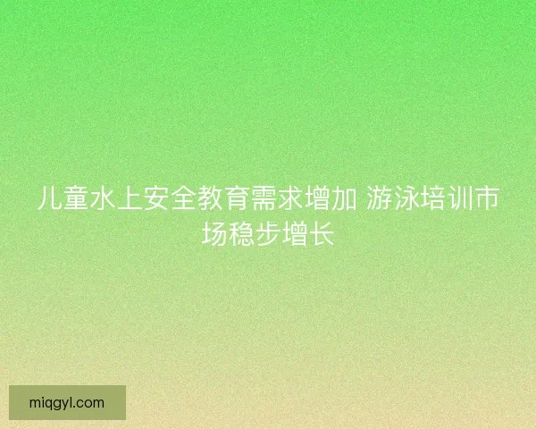 儿童水上安全教育需求增加 游泳培训市场稳步增长