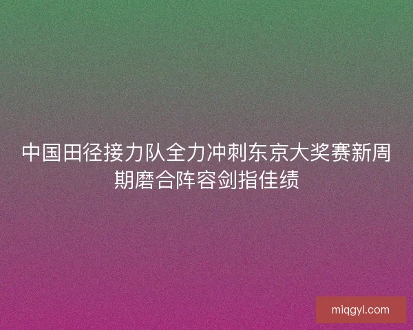 中国田径接力队全力冲刺东京大奖赛新周期磨合阵容剑指佳绩