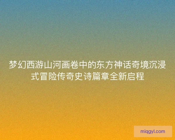 梦幻西游山河画卷中的东方神话奇境沉浸式冒险传奇史诗篇章全新启程