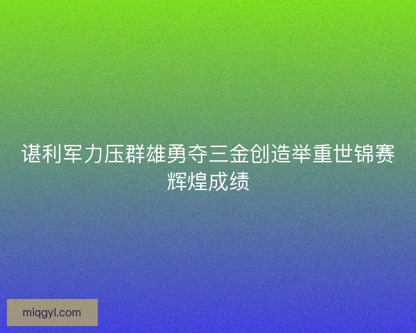 谌利军力压群雄勇夺三金创造举重世锦赛辉煌成绩