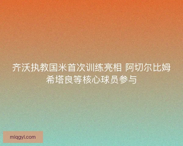 齐沃执教国米首次训练亮相 阿切尔比姆希塔良等核心球员参与